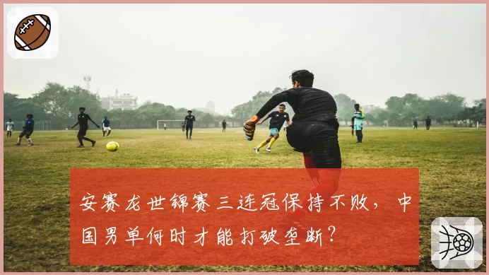 安赛龙世锦赛三连冠保持不败,中国男单何时才能打破垄断?