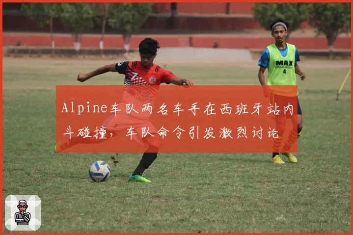 Alpine车队两名车手在西班牙站内斗碰撞,车队命令引发激烈讨论