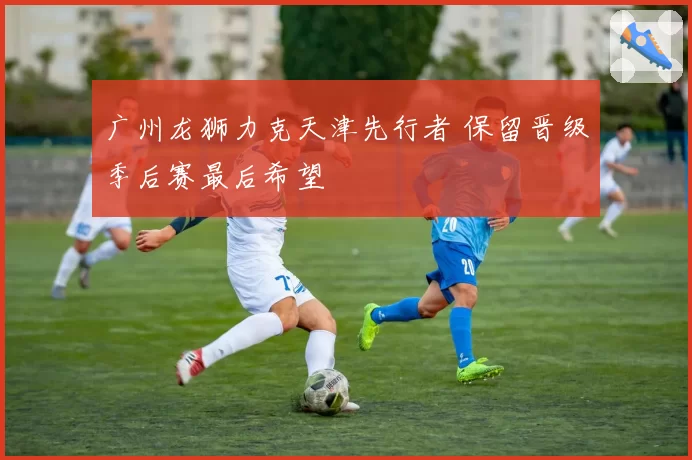 广州龙狮力克天津先行者 保留晋级季后赛最后希望