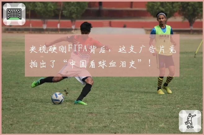 央视硬刚FIFA背后，这支广告片竟拍出了“中国看球血泪史”！