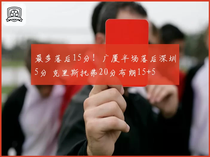 最多落后15分！广厦半场落后深圳5分 克里斯托弗20分布朗15+5