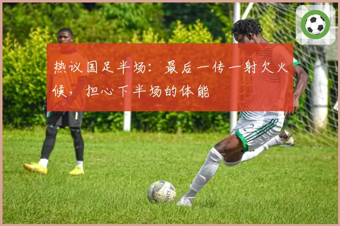 热议国足半场:最后一传一射欠火候,担心下半场的体能