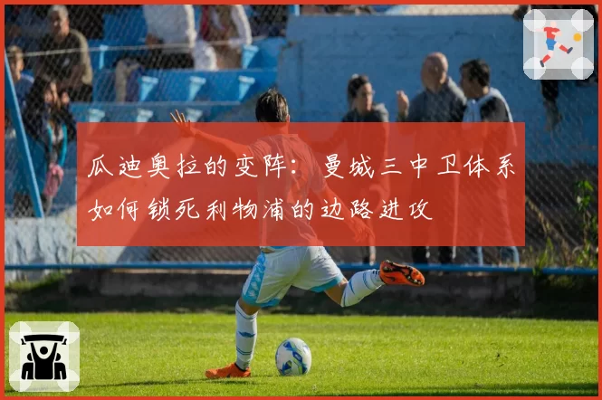 瓜迪奥拉的变阵:曼城三中卫体系如何锁死利物浦的边路进攻