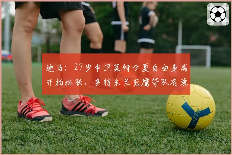 迪马:27岁中卫莱特今夏自由身离开柏林联,多特米兰蓝鹰等队有意