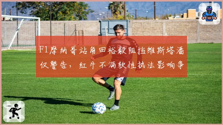 F1摩纳哥站角田裕毅阻挡维斯塔潘仅警告,红牛不满软性执法影响争冠