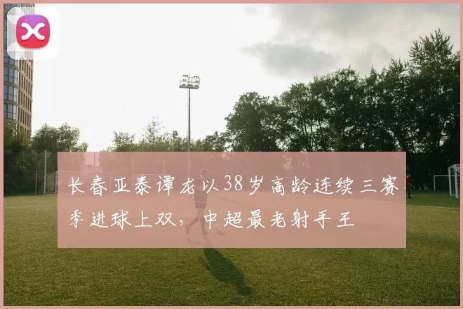 长春亚泰谭龙以38岁高龄连续三赛季进球上双，中超最老射手王