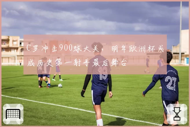 C罗冲击900球大关,明年欧洲杯或成历史第一射手最后舞台