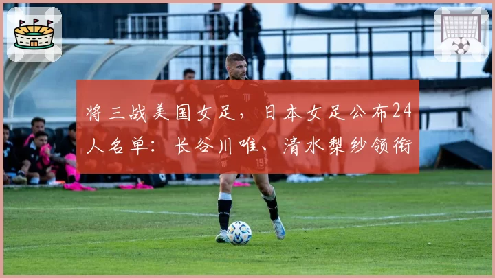 将三战美国女足,日本女足公布24人名单:长谷川唯、清水梨纱领衔