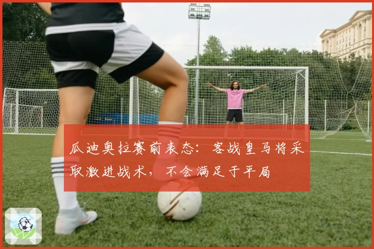 瓜迪奥拉赛前表态:客战皇马将采取激进战术,不会满足于平局