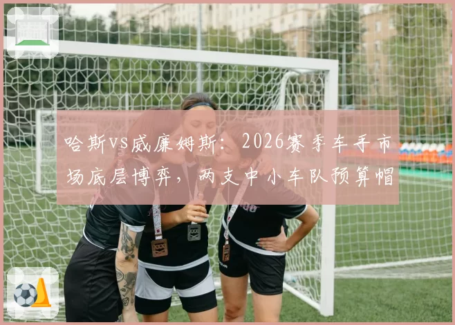 哈斯vs威廉姆斯:2026赛季车手市场底层博弈,两支中小车队预算帽下签约策略截然不同