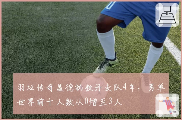 羽坛传奇盖德执教丹麦队4年,男单世界前十人数从0增至3人