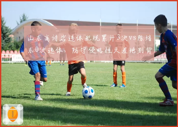 山东高诗岩违体犯规累计3次vs陈培东0次违体,防守侵略性天差地别背后隐患