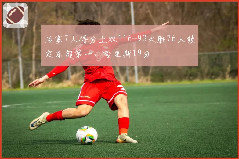 活塞7人得分上双116-93大胜76人锁定东部第一,哈里斯19分