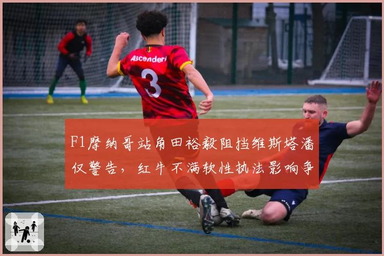 F1摩纳哥站角田裕毅阻挡维斯塔潘仅警告,红牛不满软性执法影响争冠