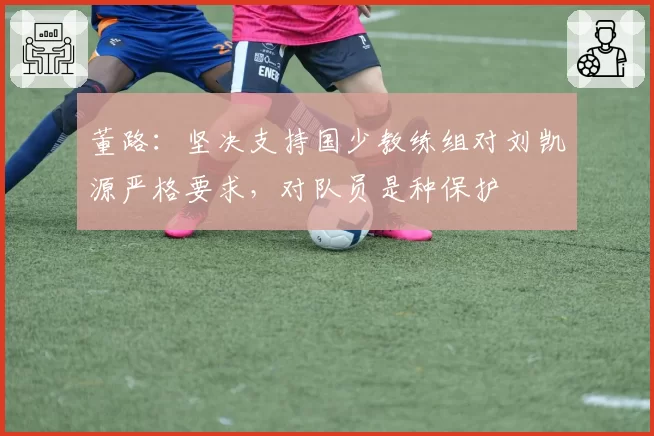 董路：坚决支持国少教练组对刘凯源严格要求，对队员是种保护