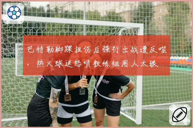 巴特勒脚踝扭伤后强行出战遭反噬,热火球迷怒喷教练组用人太狠