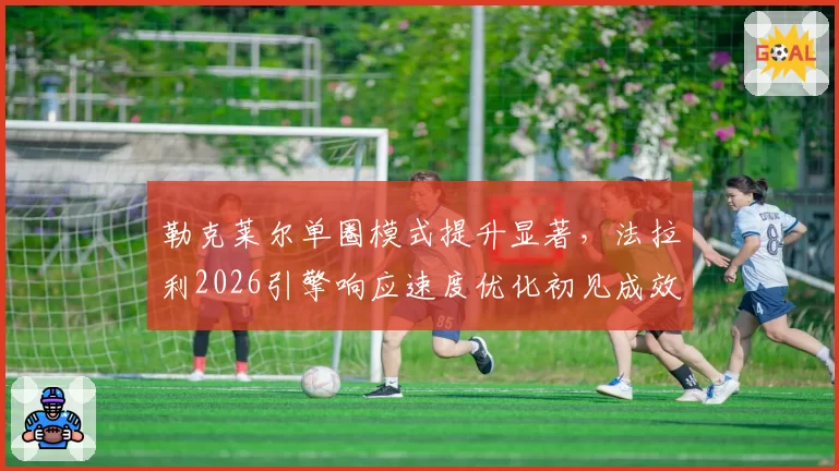 勒克莱尔单圈模式提升显著,法拉利2026引擎响应速度优化初见成效?