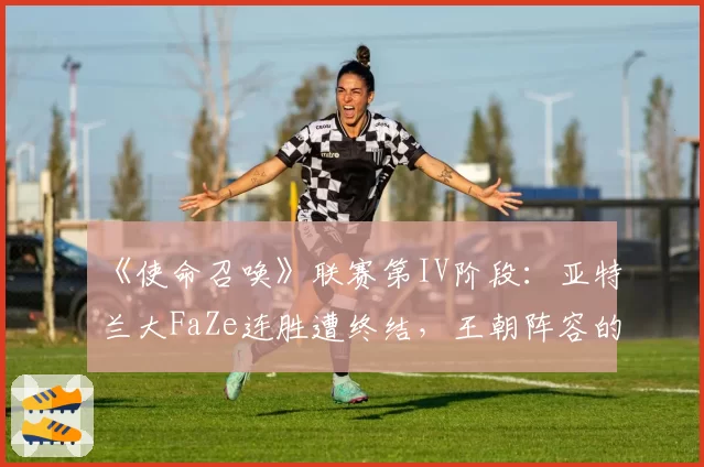 《使命召唤》联赛第IV阶段：亚特兰大FaZe连胜遭终结，王朝阵容的化学反应在减弱？