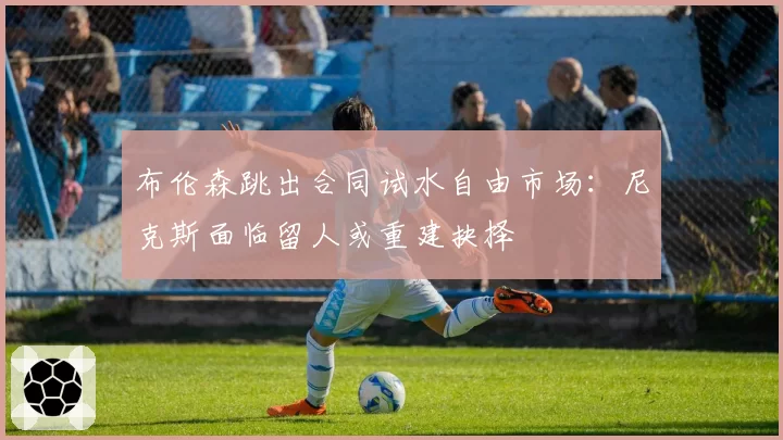 布伦森跳出合同试水自由市场:尼克斯面临留人或重建抉择