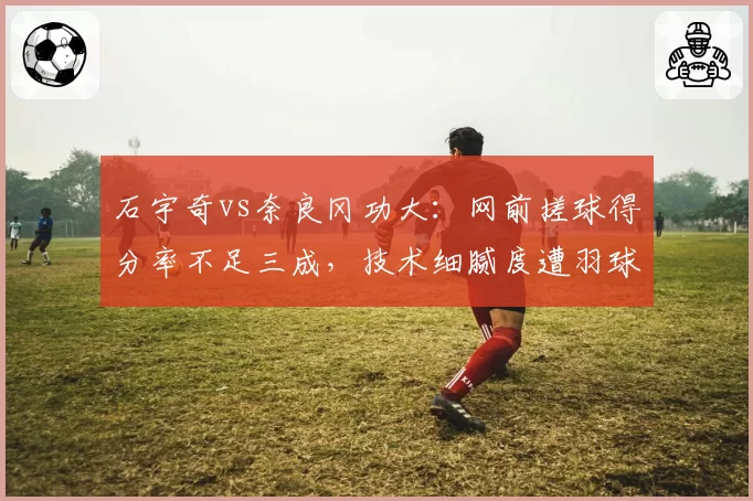 石宇奇vs奈良冈功大:网前搓球得分率不足三成,技术细腻度遭羽球名宿批评