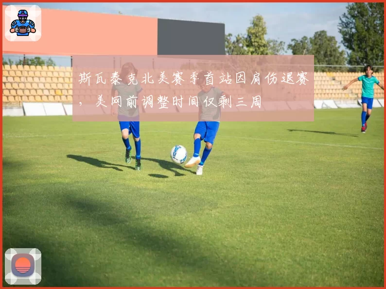 斯瓦泰克北美赛季首站因肩伤退赛,美网前调整时间仅剩三周