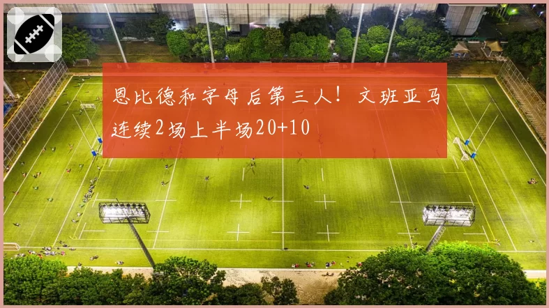 恩比德和字母后第三人！文班亚马连续2场上半场20+10