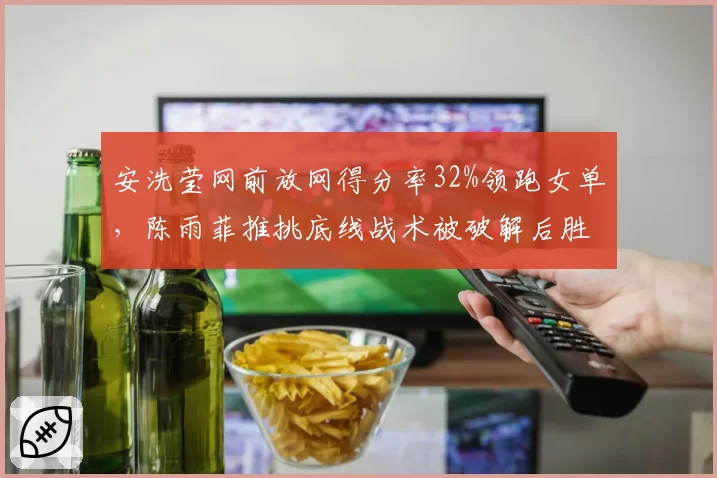 安洗莹网前放网得分率32%领跑女单，陈雨菲推挑底线战术被破解后胜率降至40%