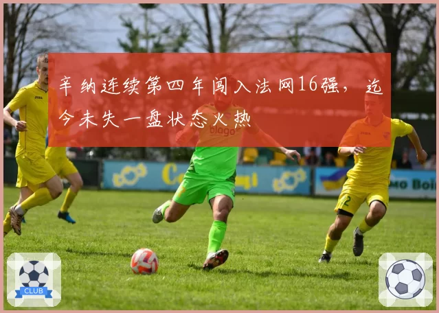 辛纳连续第四年闯入法网16强,迄今未失一盘状态火热