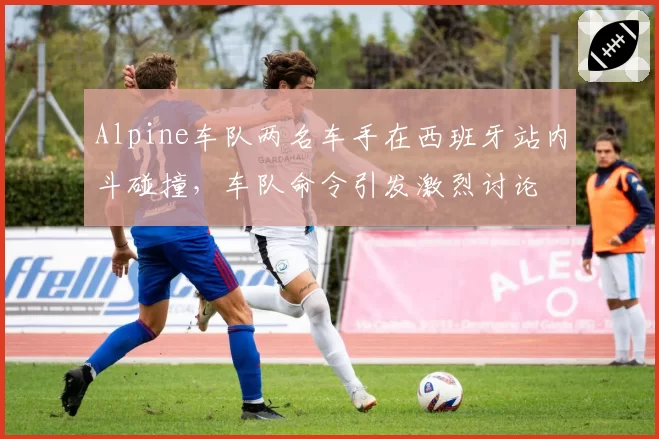 Alpine车队两名车手在西班牙站内斗碰撞,车队命令引发激烈讨论