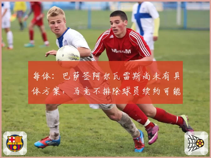每体：巴萨签阿尔瓦雷斯尚未有具体方案，马竞不排除球员续约可能