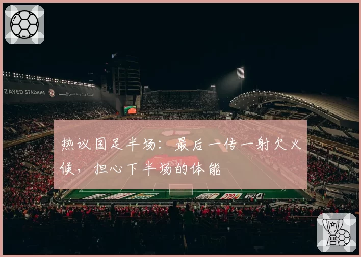 热议国足半场:最后一传一射欠火候,担心下半场的体能