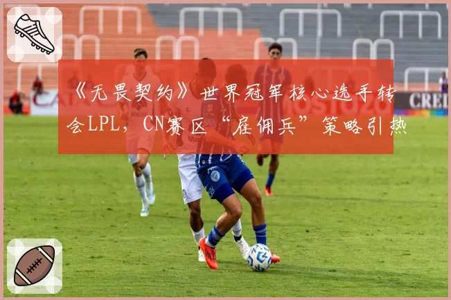 《无畏契约》世界冠军核心选手转会LPL，CN赛区“雇佣兵”策略引热议