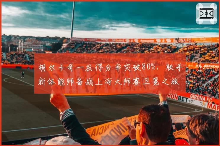 胡尔卡奇一发得分率突破80%,联手新体能师备战上海大师赛卫冕之旅