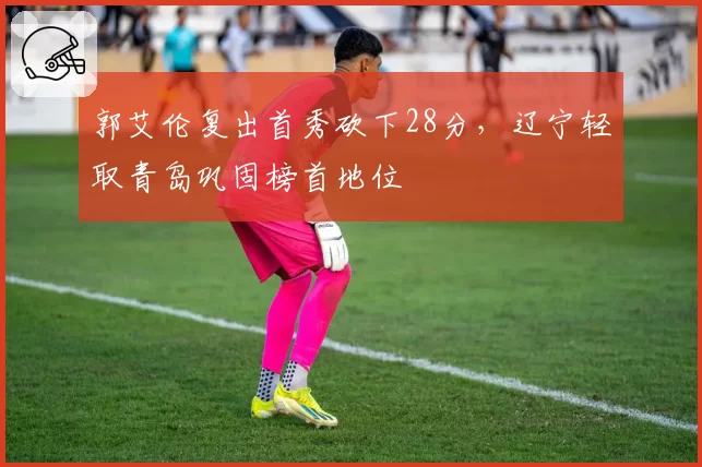 郭艾伦复出首秀砍下28分，辽宁轻取青岛巩固榜首地位