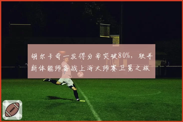 胡尔卡奇一发得分率突破80%,联手新体能师备战上海大师赛卫冕之旅