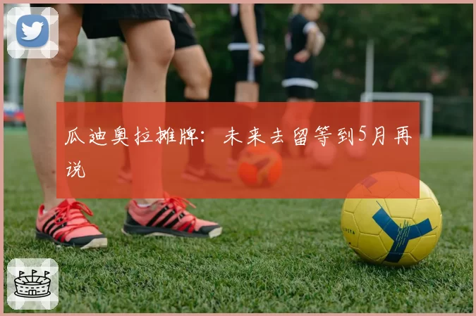 瓜迪奥拉摊牌：未来去留等到5月再说