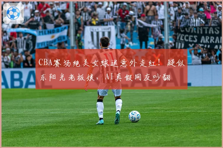 CBA赛场绝美女球迷意外走红!疑似东阳光老板娘,AI真假网友吵翻