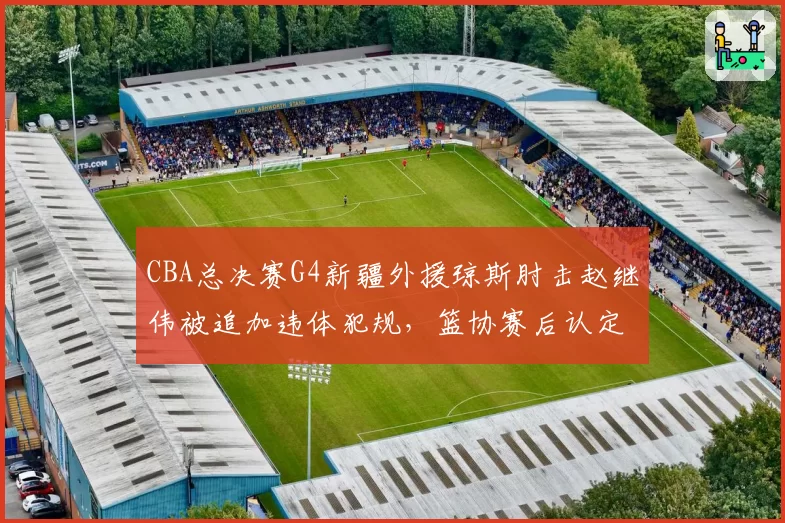 CBA总决赛G4新疆外援琼斯肘击赵继伟被追加违体犯规，篮协赛后认定防守动作升级引发冲突__br_