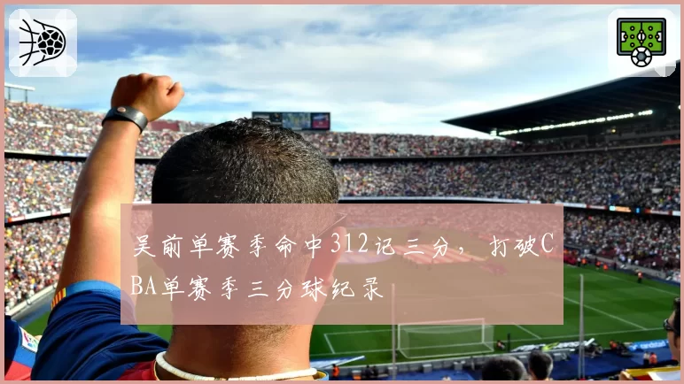 吴前单赛季命中312记三分，打破CBA单赛季三分球纪录