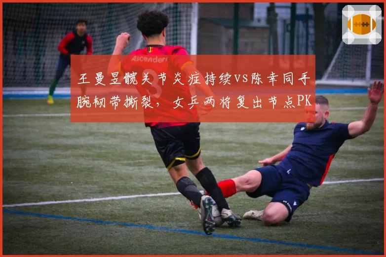 王曼昱髋关节炎症持续vs陈幸同手腕韧带撕裂，女乒两将复出节点PK