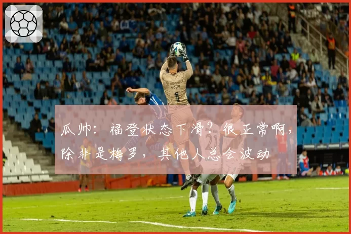 瓜帅:福登状态下滑?很正常啊,除非是梅罗,其他人总会波动