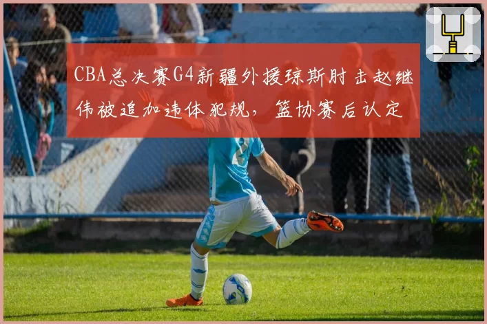 CBA总决赛G4新疆外援琼斯肘击赵继伟被追加违体犯规，篮协赛后认定防守动作升级引发冲突__br_
