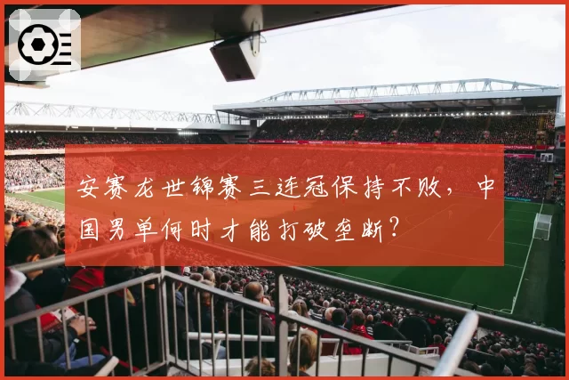 安赛龙世锦赛三连冠保持不败,中国男单何时才能打破垄断?