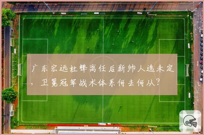 广东宏远杜锋离任后新帅人选未定,卫冕冠军战术体系何去何从?