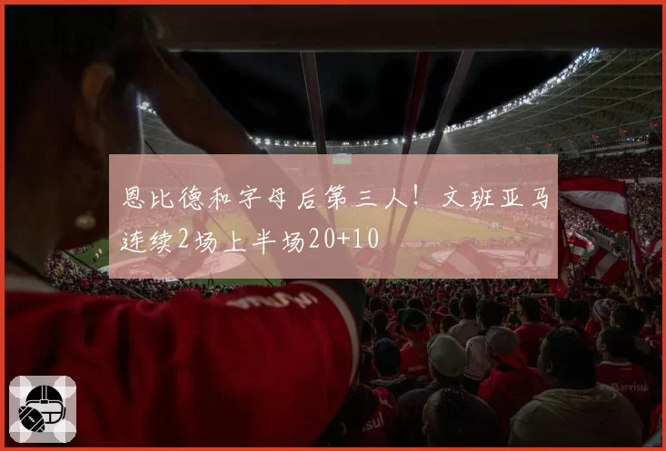 恩比德和字母后第三人！文班亚马连续2场上半场20+10