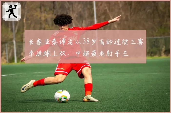 长春亚泰谭龙以38岁高龄连续三赛季进球上双，中超最老射手王