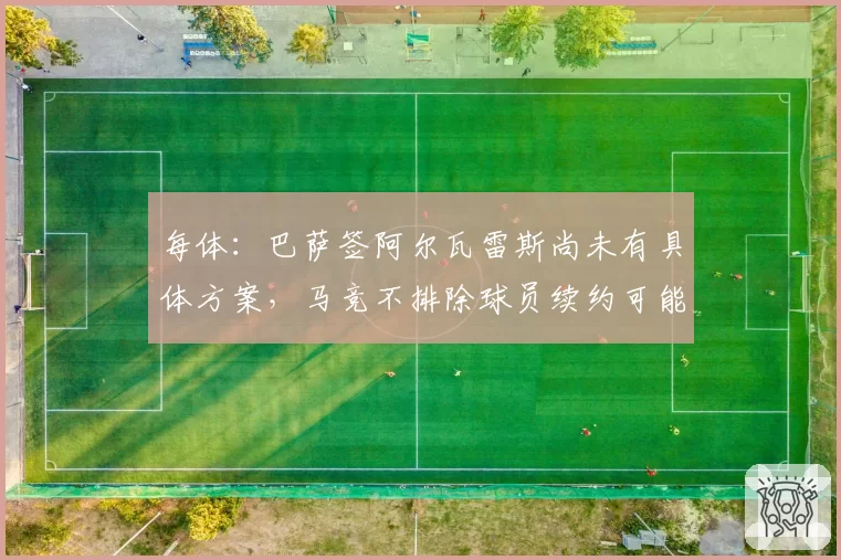 每体：巴萨签阿尔瓦雷斯尚未有具体方案，马竞不排除球员续约可能