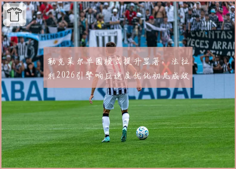 勒克莱尔单圈模式提升显著,法拉利2026引擎响应速度优化初见成效?