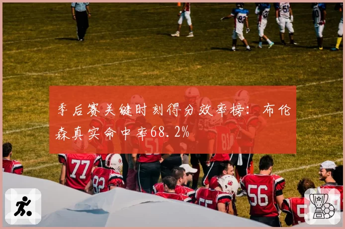 季后赛关键时刻得分效率榜：布伦森真实命中率68.2%