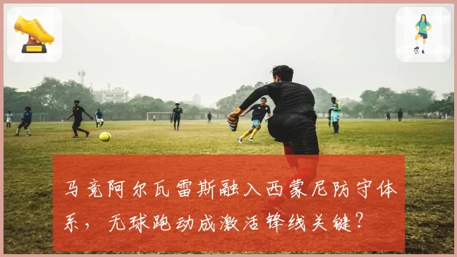 马竞阿尔瓦雷斯融入西蒙尼防守体系，无球跑动成激活锋线关键？